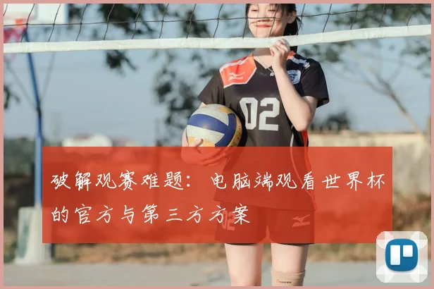 破解观赛难题:电脑端观看世界杯的官方与第三方方案