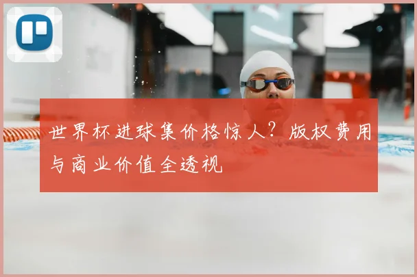 世界杯进球集价格惊人？版权费用与商业价值全透视