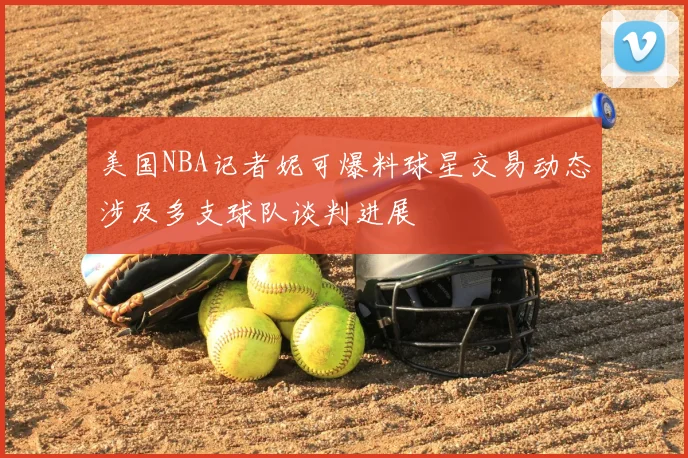 美国NBA记者妮可爆料球星交易动态涉及多支球队谈判进展